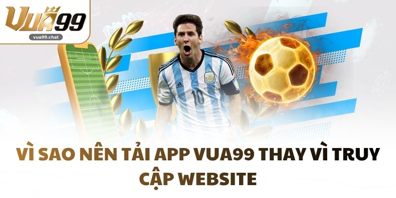 Vì sao nên tải app VUA99 thay vì truy cập website